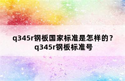 q345r钢板国家标准是怎样的？ q345r钢板标准号